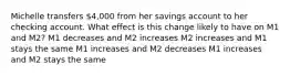 Michelle transfers 4,000 from her savings account to her checking account. What effect is this change likely to have on M1 and M2? M1 decreases and M2 increases M2 increases and M1 stays the same M1 increases and M2 decreases M1 increases and M2 stays the same