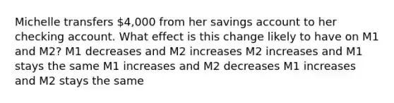 Michelle transfers 4,000 from her savings account to her checking account. What effect is this change likely to have on M1 and M2? M1 decreases and M2 increases M2 increases and M1 stays the same M1 increases and M2 decreases M1 increases and M2 stays the same