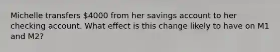 Michelle transfers 4000 from her savings account to her checking account. What effect is this change likely to have on M1 and M2?