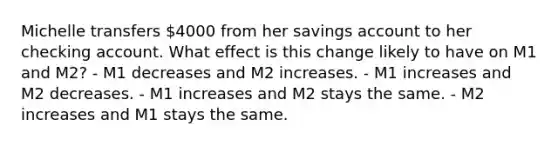 Michelle transfers 4000 from her savings account to her checking account. What effect is this change likely to have on M1 and M2? - M1 decreases and M2 increases. - M1 increases and M2 decreases. - M1 increases and M2 stays the same. - M2 increases and M1 stays the same.