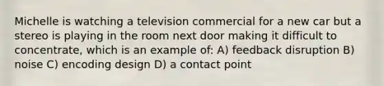 Michelle is watching a television commercial for a new car but a stereo is playing in the room next door making it difficult to concentrate, which is an example of: A) feedback disruption B) noise C) encoding design D) a contact point