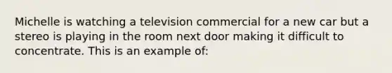 Michelle is watching a television commercial for a new car but a stereo is playing in the room next door making it difficult to concentrate. This is an example of: