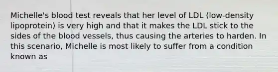 Michelle's blood test reveals that her level of LDL (low-density lipoprotein) is very high and that it makes the LDL stick to the sides of <a href='https://www.questionai.com/knowledge/k7oXMfj7lk-the-blood' class='anchor-knowledge'>the blood</a> vessels, thus causing the arteries to harden. In this scenario, Michelle is most likely to suffer from a condition known as