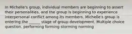 In Michelle's group, individual members are beginning to assert their personalities, and the group is beginning to experience interpersonal conflict among its members. Michelle's group is entering the ______ stage of group development. Multiple choice question. performing forming storming norming