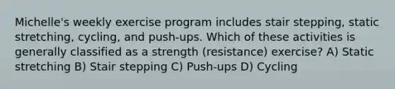 Michelle's weekly exercise program includes stair stepping, static stretching, cycling, and push-ups. Which of these activities is generally classified as a strength (resistance) exercise? A) Static stretching B) Stair stepping C) Push-ups D) Cycling