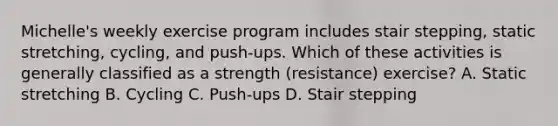 Michelle's weekly exercise program includes stair stepping, static stretching, cycling, and push-ups. Which of these activities is generally classified as a strength (resistance) exercise? A. Static stretching B. Cycling C. Push-ups D. Stair stepping