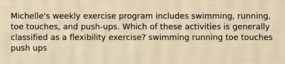 Michelle's weekly exercise program includes swimming, running, toe touches, and push-ups. Which of these activities is generally classified as a flexibility exercise? swimming running toe touches push ups