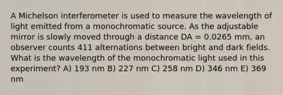 A Michelson interferometer is used to measure the wavelength of light emitted from a monochromatic source. As the adjustable mirror is slowly moved through a distance DA = 0.0265 mm, an observer counts 411 alternations between bright and dark fields. What is the wavelength of the monochromatic light used in this experiment? A) 193 nm B) 227 nm C) 258 nm D) 346 nm E) 369 nm