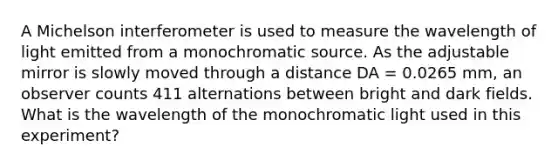 A Michelson interferometer is used to measure the wavelength of light emitted from a monochromatic source. As the adjustable mirror is slowly moved through a distance DA = 0.0265 mm, an observer counts 411 alternations between bright and dark fields. What is the wavelength of the monochromatic light used in this experiment?