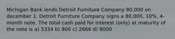 Michigan Bank lends Detroit Furniture Company 80,000 on december 1. Detroit Furniture Company signs a 80,000, 10%, 4-month note. The total cash paid for interest (only) at maturity of the note is a) 5334 b) 800 c) 2666 d) 8000