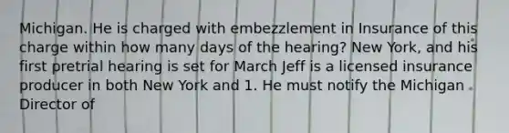 Michigan. He is charged with embezzlement in Insurance of this charge within how many days of the hearing? New York, and his first pretrial hearing is set for March Jeff is a licensed insurance producer in both New York and 1. He must notify the Michigan Director of