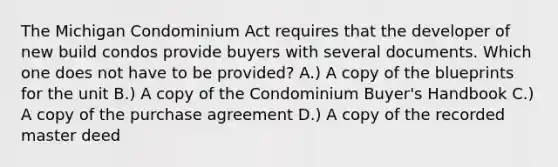 The Michigan Condominium Act requires that the developer of new build condos provide buyers with several documents. Which one does not have to be provided? A.) A copy of the blueprints for the unit B.) A copy of the Condominium Buyer's Handbook C.) A copy of the purchase agreement D.) A copy of the recorded master deed