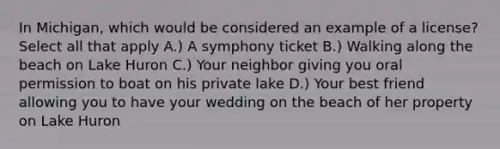 In Michigan, which would be considered an example of a license? Select all that apply A.) A symphony ticket B.) Walking along the beach on Lake Huron C.) Your neighbor giving you oral permission to boat on his private lake D.) Your best friend allowing you to have your wedding on the beach of her property on Lake Huron