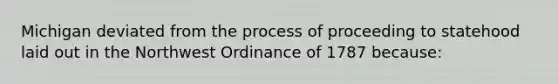 Michigan deviated from the process of proceeding to statehood laid out in the Northwest Ordinance of 1787 because: