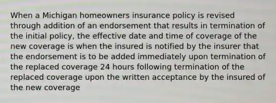 When a Michigan homeowners insurance policy is revised through addition of an endorsement that results in termination of the initial policy, the effective date and time of coverage of the new coverage is when the insured is notified by the insurer that the endorsement is to be added immediately upon termination of the replaced coverage 24 hours following termination of the replaced coverage upon the written acceptance by the insured of the new coverage