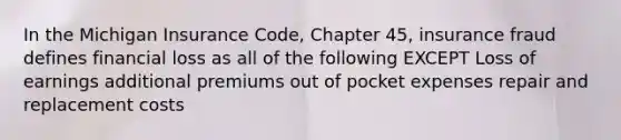 In the Michigan Insurance Code, Chapter 45, insurance fraud defines financial loss as all of the following EXCEPT Loss of earnings additional premiums out of pocket expenses repair and replacement costs