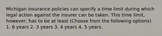 Michigan insurance policies can specify a time limit during which legal action against the insurer can be taken. This time limit, however, has to be at least (Choose from the following options) 1. 6 years 2. 3 years 3. 4 years 4. 5 years.