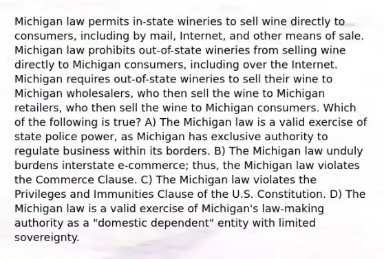 Michigan law permits in-state wineries to sell wine directly to consumers, including by mail, Internet, and other means of sale. Michigan law prohibits out-of-state wineries from selling wine directly to Michigan consumers, including over the Internet. Michigan requires out-of-state wineries to sell their wine to Michigan wholesalers, who then sell the wine to Michigan retailers, who then sell the wine to Michigan consumers. Which of the following is true? A) The Michigan law is a valid exercise of state police power, as Michigan has exclusive authority to regulate business within its borders. B) The Michigan law unduly burdens interstate e-commerce; thus, the Michigan law violates the Commerce Clause. C) The Michigan law violates the Privileges and Immunities Clause of the U.S. Constitution. D) The Michigan law is a valid exercise of Michigan's law-making authority as a "domestic dependent" entity with limited sovereignty.