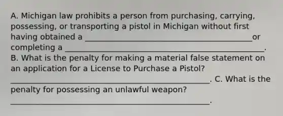 A. Michigan law prohibits a person from purchasing, carrying, possessing, or transporting a pistol in Michigan without first having obtained a __________________________________________or completing a __________________________________________________. B. What is the penalty for making a material false statement on an application for a License to Purchase a Pistol? __________________________________________________. C. What is the penalty for possessing an unlawful weapon? __________________________________________________.