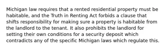 Michigan law requires that a rented residential property must be habitable, and the Truth in Renting Act forbids a clause that shifts responsibility for making sure a property is habitable from the landlord to the tenant. It also prohibits the landlord for setting their own conditions for a security deposit which contradicts any of the specific Michigan laws which regulate this.