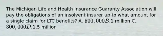 The Michigan Life and Health Insurance Guaranty Association will pay the obligations of an insolvent insurer up to what amount for a single claim for LTC benefits? A. 500,000 B.1 million C. 300,000 D.1.5 million