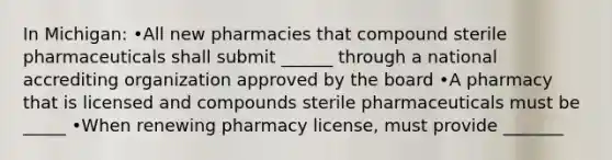 In Michigan: •All new pharmacies that compound sterile pharmaceuticals shall submit ______ through a national accrediting organization approved by the board •A pharmacy that is licensed and compounds sterile pharmaceuticals must be _____ •When renewing pharmacy license, must provide _______