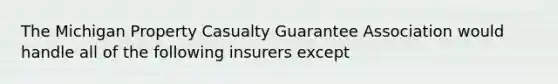 The Michigan Property Casualty Guarantee Association would handle all of the following insurers except