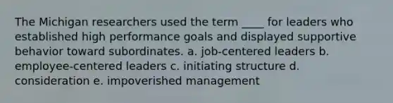 The Michigan researchers used the term ____ for leaders who established high performance goals and displayed supportive behavior toward subordinates. a. job-centered leaders b. employee-centered leaders c. initiating structure d. consideration e. impoverished management