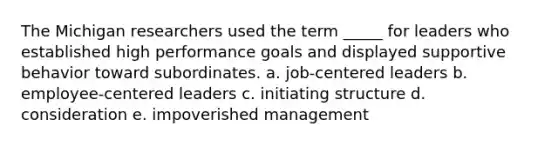 The Michigan researchers used the term _____ for leaders who established high performance goals and displayed supportive behavior toward subordinates. a. job-centered leaders b. employee-centered leaders c. initiating structure d. consideration e. impoverished management