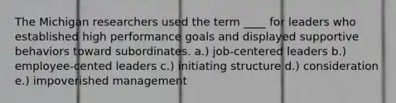 The Michigan researchers used the term ____ for leaders who established high performance goals and displayed supportive behaviors toward subordinates. a.) job-centered leaders b.) employee-cented leaders c.) initiating structure d.) consideration e.) impoverished management