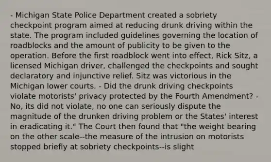 - Michigan State Police Department created a sobriety checkpoint program aimed at reducing drunk driving within the state. The program included guidelines governing the location of roadblocks and the amount of publicity to be given to the operation. Before the first roadblock went into effect, Rick Sitz, a licensed Michigan driver, challenged the checkpoints and sought declaratory and injunctive relief. Sitz was victorious in the Michigan lower courts. - Did the drunk driving checkpoints violate motorists' privacy protected by the Fourth Amendment? - No, its did not violate, no one can seriously dispute the magnitude of the drunken driving problem or the States' interest in eradicating it." The Court then found that "the weight bearing on the other scale--the measure of the intrusion on motorists stopped briefly at sobriety checkpoints--is slight