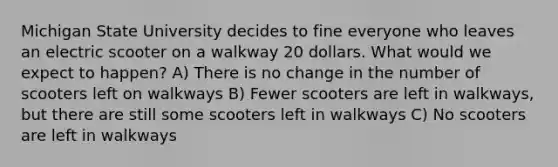 Michigan State University decides to fine everyone who leaves an electric scooter on a walkway 20 dollars. What would we expect to happen? A) There is no change in the number of scooters left on walkways B) Fewer scooters are left in walkways, but there are still some scooters left in walkways C) No scooters are left in walkways