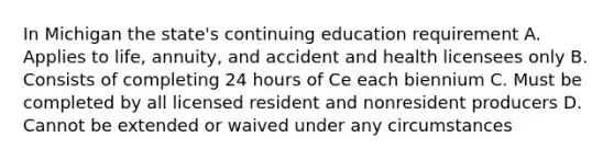 In Michigan the state's continuing education requirement A. Applies to life, annuity, and accident and health licensees only B. Consists of completing 24 hours of Ce each biennium C. Must be completed by all licensed resident and nonresident producers D. Cannot be extended or waived under any circumstances