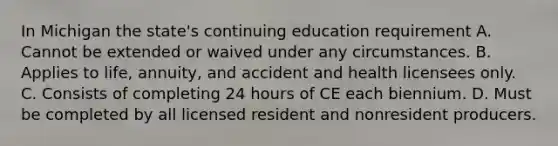 In Michigan the state's continuing education requirement A. Cannot be extended or waived under any circumstances. B. Applies to life, annuity, and accident and health licensees only. C. Consists of completing 24 hours of CE each biennium. D. Must be completed by all licensed resident and nonresident producers.