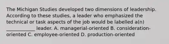 The Michigan Studies developed two dimensions of leadership. According to these​ studies, a leader who emphasized the technical or task aspects of the job would be labelled​ a(n) ____________ leader. A. ​managerial-oriented B. ​consideration-oriented C. ​employee-oriented D. ​production-oriented