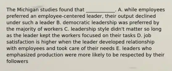 The Michigan studies found that​ ____________. A. while employees preferred an​ employee-centered leader, their output declined under such a leader B. democratic leadership was preferred by the majority of workers C. leadership style​ didn't matter so long as the leader kept the workers focused on their tasks D. job satisfaction is higher when the leader developed relationship with employees and took care of their needs E. leaders who emphasized production were more likely to be respected by their followers