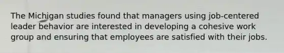 The Michigan studies found that managers using job-centered leader behavior are interested in developing a cohesive work group and ensuring that employees are satisfied with their jobs.