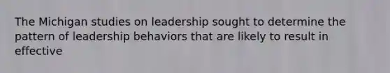 The Michigan studies on leadership sought to determine the pattern of leadership behaviors that are likely to result in effective