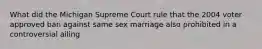 What did the Michigan Supreme Court rule that the 2004 voter approved ban against same sex marriage also prohibited in a controversial ailing