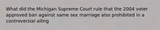 What did the Michigan Supreme Court rule that the 2004 voter approved ban against same sex marriage also prohibited in a controversial ailing