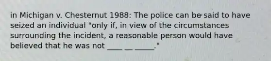 in Michigan v. Chesternut 1988: The police can be said to have seized an individual "only if, in view of the circumstances surrounding the incident, a reasonable person would have believed that he was not ____ __ _____."