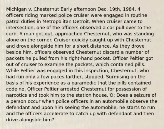 Michigan v. Chesternut Early afternoon Dec. 19th, 1984, 4 officers riding marked police cruiser were engaged in routine patrol duties in Metropolitan Detroit. When cruiser came to intersection, one of the officers observed a car pull over to the curb. A man got out, approached Chesternut, who was standing alone on the corner. Cruiser quickly caught up with Chesternut and drove alongside him for a short distance. As they drove beside him, officers observed Chesternut discard a number of packets he pulled from his right-hand pocket. Officer Peltier got out of cruiser to examine the packets, which contained pills. While Peltier was engaged in this inspection, Chesternut, who had run only a few paces farther, stopped. Surmising on the basis of his experience as a paramedic that the pills contained codeine, Officer Peltier arrested Chesternut for possession of narcotics and took him to the station house. Q: Does a seizure of a person occur when police officers in an automobile observe the defendant and upon him seeing the automobile, he starts to run and the officers accelerate to catch up with defendant and then drive alongside him?