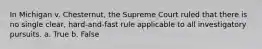 In Michigan v. Chesternut, the Supreme Court ruled that there is no single clear, hard-and-fast rule applicable to all investigatory pursuits. a. True b. False