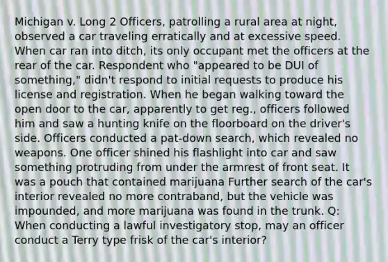 Michigan v. Long 2 Officers, patrolling a rural area at night, observed a car traveling erratically and at excessive speed. When car ran into ditch, its only occupant met the officers at the rear of the car. Respondent who "appeared to be DUI of something," didn't respond to initial requests to produce his license and registration. When he began walking toward the open door to the car, apparently to get reg., officers followed him and saw a hunting knife on the floorboard on the driver's side. Officers conducted a pat-down search, which revealed no weapons. One officer shined his flashlight into car and saw something protruding from under the armrest of front seat. It was a pouch that contained marijuana Further search of the car's interior revealed no more contraband, but the vehicle was impounded, and more marijuana was found in the trunk. Q: When conducting a lawful investigatory stop, may an officer conduct a Terry type frisk of the car's interior?