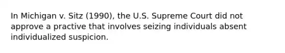 In Michigan v. Sitz (1990), the U.S. Supreme Court did not approve a practive that involves seizing individuals absent individualized suspicion.