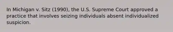 In Michigan v. Sitz (1990), the U.S. Supreme Court approved a practice that involves seizing individuals absent individualized suspicion.