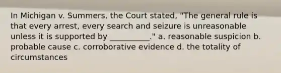 In Michigan v. Summers, the Court stated, "The general rule is that every arrest, every search and seizure is unreasonable unless it is supported by __________." a. reasonable suspicion b. probable cause c. corroborative evidence d. the totality of circumstances