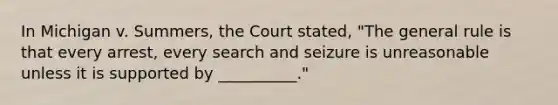 In Michigan v. Summers, the Court stated, "The general rule is that every arrest, every search and seizure is unreasonable unless it is supported by __________."