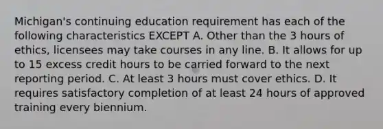 Michigan's continuing education requirement has each of the following characteristics EXCEPT A. Other than the 3 hours of ethics, licensees may take courses in any line. B. It allows for up to 15 excess credit hours to be carried forward to the next reporting period. C. At least 3 hours must cover ethics. D. It requires satisfactory completion of at least 24 hours of approved training every biennium.