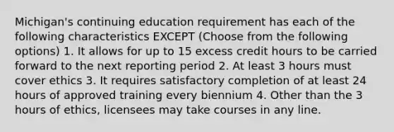 Michigan's continuing education requirement has each of the following characteristics EXCEPT (Choose from the following options) 1. It allows for up to 15 excess credit hours to be carried forward to the next reporting period 2. At least 3 hours must cover ethics 3. It requires satisfactory completion of at least 24 hours of approved training every biennium 4. Other than the 3 hours of ethics, licensees may take courses in any line.